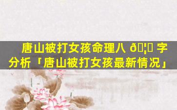 唐山被打女孩命理八 🦆 字分析「唐山被打女孩最新情况」